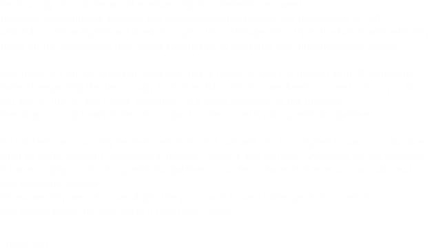 Technology around the world is advancing in a tremendous speed. 
                            However, visual/image industry has developed almost within the boundaries of “2D”, 
                            and did not show significant breakthrtoughs. Visual/image industry in the future will definitely 
                            focus on the technology that allows production of contents with uncomparable reality.
                            
                            Overdigm is a future-oriented company that is ready to lead the market with 3D contents. 
                            Patents regarding the technology to realize 3D contents have been acquired not only in Korea, 
                            but also in the US and China. Although it’s a small company at the moment, 
                            Overdigm is truly ready to become a giant in the industry, along with our partners.
                            
                            3D contents will not only be featured on the TV, but will also be adapted to various industries 
                            such as entertainment, advertising, medical, military and so forth. Overdigm will do anything 
                            it takes to play a role, along with our partners, in order to face problems such as job creation 
                            and economic growth.
                            Please warmly welcome Overdigm, the young and brave challenger in the market, 
                            and please enjoy the new world it may help create.

                            Thank you